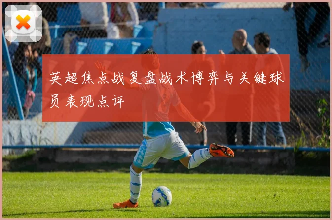 英超焦点战复盘战术博弈与关键球员表现点评