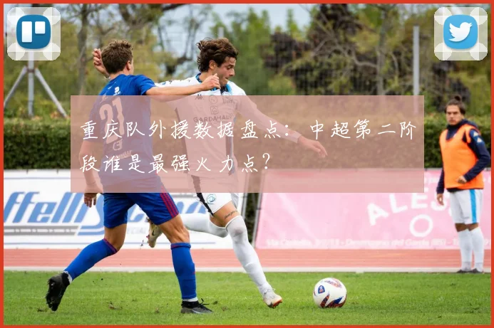 重庆队外援数据盘点：中超第二阶段谁是最强火力点？