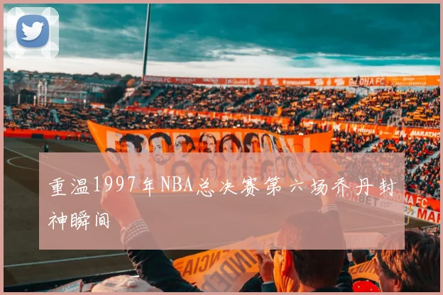 重温1997年NBA总决赛第六场乔丹封神瞬间